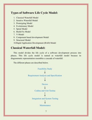 7
Types of Software Life Cycle Model:
1. Classical Waterfall Model
2. Iterative Waterfall Model
3. Prototyping Model
4. Evolutionary Model
5. Spiral Model
6. Build-Fix Model
7. V-Model
8. Component based development Model
9. Structural Model
10.Rapid Application Development (RAD) Model
Classical Waterfall Model:
This model divides the life cycle of a software development process into
phases. This life cycle model is named as waterfall model because its
diagrammatic representation resembles a cascade of waterfall.
The different phases are described below.
Requirement Analysis and Specification
Design
Feasibility Study
Integration and System Testing
Maintenance
Coding and Unit Testing
 