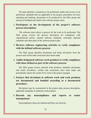 79
The plan identifies evaluations to be performed, audits and reviews to be
performed, standards that are applicable to the project, procedures for error
reporting and tracking, documents to be produced by the SQA group and
amount of feedback provided to the software project team.
2. Participates in the development of the project‟s software
process description:
The software team selects a process for the work to be performed. The
SQA group reviews the process description for compliance with
organizational policy, internal software standards, externally imposed
standards and other parts of the software project plan
3. Reviews software engineering activities to verify compliance
with the defined software process:
The SQA group identifies documents and tracks deviations from the
process and verifies that corrections have been made.
4. Audits designated software work products to verify compliance
with those defined as part of the software process:
The SQA group reviews selected work products, identifies documents
and tracks deviations, verifies that corrections have been made and
periodically reports the results of its work to the project manager.
5. Ensures that deviations in software work and work products
are documented and handled according to a documented
procedure:
Deviations may be encountered in the project plan, process description,
applicable standards or technical work products.
6. Records any noncompliance and reports to senior
management:
Noncompliance items are tracked until they are resolved.
 
