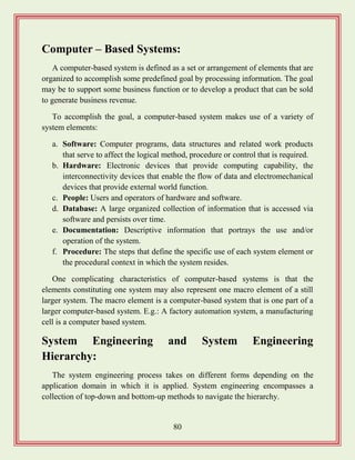 80
Computer – Based Systems:
A computer-based system is defined as a set or arrangement of elements that are
organized to accomplish some predefined goal by processing information. The goal
may be to support some business function or to develop a product that can be sold
to generate business revenue.
To accomplish the goal, a computer-based system makes use of a variety of
system elements:
a. Software: Computer programs, data structures and related work products
that serve to affect the logical method, procedure or control that is required.
b. Hardware: Electronic devices that provide computing capability, the
interconnectivity devices that enable the flow of data and electromechanical
devices that provide external world function.
c. People: Users and operators of hardware and software.
d. Database: A large organized collection of information that is accessed via
software and persists over time.
e. Documentation: Descriptive information that portrays the use and/or
operation of the system.
f. Procedure: The steps that define the specific use of each system element or
the procedural context in which the system resides.
One complicating characteristics of computer-based systems is that the
elements constituting one system may also represent one macro element of a still
larger system. The macro element is a computer-based system that is one part of a
larger computer-based system. E.g.: A factory automation system, a manufacturing
cell is a computer based system.
System Engineering and System Engineering
Hierarchy:
The system engineering process takes on different forms depending on the
application domain in which it is applied. System engineering encompasses a
collection of top-down and bottom-up methods to navigate the hierarchy.
 
