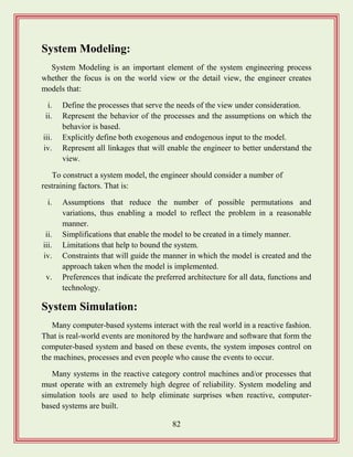 82
System Modeling:
System Modeling is an important element of the system engineering process
whether the focus is on the world view or the detail view, the engineer creates
models that:
i. Define the processes that serve the needs of the view under consideration.
ii. Represent the behavior of the processes and the assumptions on which the
behavior is based.
iii. Explicitly define both exogenous and endogenous input to the model.
iv. Represent all linkages that will enable the engineer to better understand the
view.
To construct a system model, the engineer should consider a number of
restraining factors. That is:
i. Assumptions that reduce the number of possible permutations and
variations, thus enabling a model to reflect the problem in a reasonable
manner.
ii. Simplifications that enable the model to be created in a timely manner.
iii. Limitations that help to bound the system.
iv. Constraints that will guide the manner in which the model is created and the
approach taken when the model is implemented.
v. Preferences that indicate the preferred architecture for all data, functions and
technology.
System Simulation:
Many computer-based systems interact with the real world in a reactive fashion.
That is real-world events are monitored by the hardware and software that form the
computer-based system and based on these events, the system imposes control on
the machines, processes and even people who cause the events to occur.
Many systems in the reactive category control machines and/or processes that
must operate with an extremely high degree of reliability. System modeling and
simulation tools are used to help eliminate surprises when reactive, computer-
based systems are built.
 