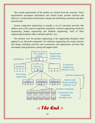 85
The overall requirements of the product are elicited from the customer. These
requirements encompass information and control needs, product function and
behavior, overall product performance, design and interfacing constraints and other
special needs.
System component engineering is actually a set of concurrent activities that
address each of the system components separately: software engineering, hardware
engineering, human engineering and database engineering. Each of these
engineering disciplines takes a domain-specific view.
The element view for product engineering is the engineering discipline itself
applied to an allocated component. For software engineering this means analysis
and design modeling activities and construction and deployment activities that
encompass code generation, testing and support tasks.
-: The End :-
Software engineering
Component
Engineering
(Domain view)
The complete
product
Hardware Software
Data Function Behavior
Requirement
engineering
(world view)
Analysis and
Design modeling
(element view)
Construction and
integration
(detailed view)
Capabilities
Processing
engineering
Program component
 