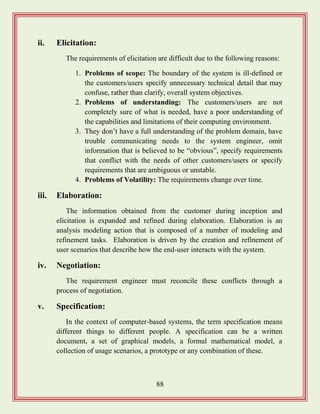 88
ii. Elicitation:
The requirements of elicitation are difficult due to the following reasons:
1. Problems of scope: The boundary of the system is ill-defined or
the customers/users specify unnecessary technical detail that may
confuse, rather than clarify, overall system objectives.
2. Problems of understanding: The customers/users are not
completely sure of what is needed, have a poor understanding of
the capabilities and limitations of their computing environment.
3. They don‟t have a full understanding of the problem domain, have
trouble communicating needs to the system engineer, omit
information that is believed to be “obvious”, specify requirements
that conflict with the needs of other customers/users or specify
requirements that are ambiguous or unstable.
4. Problems of Volatility: The requirements change over time.
iii. Elaboration:
The information obtained from the customer during inception and
elicitation is expanded and refined during elaboration. Elaboration is an
analysis modeling action that is composed of a number of modeling and
refinement tasks. Elaboration is driven by the creation and refinement of
user scenarios that describe how the end-user interacts with the system.
iv. Negotiation:
The requirement engineer must reconcile these conflicts through a
process of negotiation.
v. Specification:
In the context of computer-based systems, the term specification means
different things to different people. A specification can be a written
document, a set of graphical models, a formal mathematical model, a
collection of usage scenarios, a prototype or any combination of these.
 