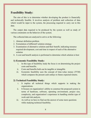 8
Feasibility Study:
The aim of this is to determine whether developing the product is financially
and technically feasible. It involves analysis of problem and collection of data
which would be input to the system, the processing required to carry out in this
data.
The output data required to be produced by the system as well as study of
various constraints on the behavior of the system.
The collected data are analyzed to arrive at the following:
1. Abstract definition problem
2. Formulation of different5 solution strategy
3. Examination of alternative solution and their benefit, indicating resource
required development, cost and time in respect of each of the alternative
solution
4. A cost and benefit analysis is performed to determine which solution is best
1) Economic Feasibility Study:
i. In this type of feasibility study the focus is on determining the project
costs and benefits.
ii. Costs and benefits both can be tangible or intangible.
iii. Economic feasibility uses the concept of time-value money (TVM)
which compares the present cash outlays to future expected returns.
2) Technical Feasibility Study:
i. It implies all technical things which supports in making the
organizations.
ii. It focuses on organization‟s ability to construct the proposed system in
terms of hardware, software, operating environment, project size,
complexity, and organization‟s experience in handling similar type of
work and risk analysis.
iii. As well as we have to find out the answer of some more questions
while studying technical feasibility.
 