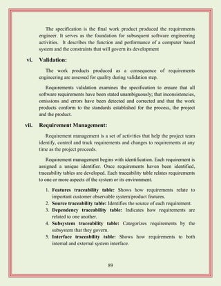 89
The specification is the final work product produced the requirements
engineer. It serves as the foundation for subsequent software engineering
activities. It describes the function and performance of a computer based
system and the constraints that will govern its development
vi. Validation:
The work products produced as a consequence of requirements
engineering are assessed for quality during validation step.
Requirements validation examines the specification to ensure that all
software requirements have been stated unambiguously; that inconsistencies,
omissions and errors have been detected and corrected and that the work
products conform to the standards established for the process, the project
and the product.
vii. Requirement Management:
Requirement management is a set of activities that help the project team
identify, control and track requirements and changes to requirements at any
time as the project proceeds.
Requirement management begins with identification. Each requirement is
assigned a unique identifier. Once requirements haven been identified,
traceability tables are developed. Each traceability table relates requirements
to one or more aspects of the system or its environment.
1. Features traceability table: Shows how requirements relate to
important customer observable system/product features.
2. Source traceability table: Identifies the source of each requirement.
3. Dependency traceability table: Indicates how requirements are
related to one another.
4. Subsystem traceability table: Categorizes requirements by the
subsystem that they govern.
5. Interface traceability table: Shows how requirements to both
internal and external system interface.
 