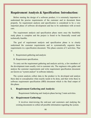 90
Requirement Analysis & Specification: Introduction:
Before starting the design of a software product, it is extremely important to
understand the precise requirements of the customer and to document them
properly. So requirement analysis and specification is considered to be a very
important phase of software development and has to be undertaken with at-most
care.
The requirement analysis and specification phase starts once the feasibility
study phase is complete and the project is found to be financially sound and
technically feasible.
The goal of requirement analysis and specification phase is to clearly
understand the customer requirements and to systematically organize these
requirements in a specification document. This phase consists of 2 activities. That
is:
I. Requirement gathering and analysis
II. Requirement specification.
To carry out the requirement gathering and analysis activity, a few members of
the development team usually visit to customer site. The engineers who gather and
analyze the customer requirements and write requirement specification document
are known as “system analyst” in software industry.
The system analysts collect data to the product to be developed and analyze
these data to conceptualize what exactly needs to be done, and then write these in
software requirement specification (SRS) document which is the final output of
this phase.
I. Requirement Gathering and Analysis:
Requirement Gathering and Analysis phase having 2 main activities.
A) Requirement Gathering:
It involves interviewing the end-user and customers and studying the
existing documents to collect all possible information regarding the system.
 
