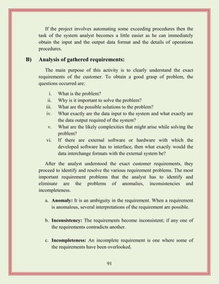 91
If the project involves automating some exceeding procedures then the
task of the system analyst becomes a little easier as he can immediately
obtain the input and the output data format and the details of operations
procedures.
B) Analysis of gathered requirements:
The main purpose of this activity is to clearly understand the exact
requirements of the customer. To obtain a good grasp of problem, the
questions occurred are:
i. What is the problem?
ii. Why is it important to solve the problem?
iii. What are the possible solutions to the problem?
iv. What exactly are the data input to the system and what exactly are
the data output required of the system?
v. What are the likely complexities that might arise while solving the
problem?
vi. If there are external software or hardware with which the
developed software has to interface, then what exactly would the
data interchange formats with the external system be?
After the analyst understood the exact customer requirements, they
proceed to identify and resolve the various requirement problems. The most
important requirement problems that the analyst has to identify and
eliminate are the problems of anomalies, inconsistencies and
incompleteness.
a. Anomaly: It is an ambiguity in the requirement. When a requirement
is anomalous, several interpretations of the requirement are possible.
b. Inconsistency: The requirements become inconsistent; if any one of
the requirements contradicts another.
c. Incompleteness: An incomplete requirement is one where some of
the requirements have been overlooked.
 