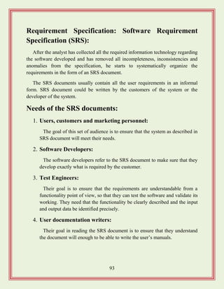 93
Requirement Specification: Software Requirement
Specification (SRS):
After the analyst has collected all the required information technology regarding
the software developed and has removed all incompleteness, inconsistencies and
anomalies from the specification, he starts to systematically organize the
requirements in the form of an SRS document.
The SRS documents usually contain all the user requirements in an informal
form. SRS document could be written by the customers of the system or the
developer of the system.
Needs of the SRS documents:
1. Users, customers and marketing personnel:
The goal of this set of audience is to ensure that the system as described in
SRS document will meet their needs.
2. Software Developers:
The software developers refer to the SRS document to make sure that they
develop exactly what is required by the customer.
3. Test Engineers:
Their goal is to ensure that the requirements are understandable from a
functionality point of view, so that they can test the software and validate its
working. They need that the functionality be clearly described and the input
and output data be identified precisely.
4. User documentation writers:
Their goal in reading the SRS document is to ensure that they understand
the document will enough to be able to write the user‟s manuals.
 