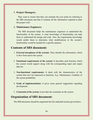 94
5. Project Managers:
They want to ensure that they can estimate the cost easily by referring to
the SRS document and that if contains all the information required to plan
the project well.
6. Maintenance Engineers:
The SRS document helps the maintenance engineers to understand the
functionality of the system. A clear knowledge of functionality can help
them to understand the design and code. Also, the requirements knowledge
would enable them to determine what modifications to the system‟s
functionality would be needed for a specific purpose.
Contents of SRS document:
1. External interphases of the systems: They identify the information, which
is flow from and to the system.
2. Functional requirements of the system: It describes each function which
the system would support along with the corresponding input and output
data set.
3. Non-functional requirements: It deals with the characteristics of the
system that can‟t be expressed as functions. E.g.: Maintenance, Usability of
the system probability.
4. Goals of implementations: It gives some general suggestions regarding
development.
5. Constraint of the system: It provides the constraint on the system.
Organization of SRS document:
The SRS document should be organized into the indicated section given below.
 