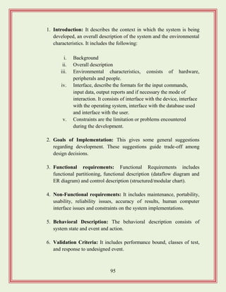95
1. Introduction: It describes the context in which the system is being
developed, an overall description of the system and the environmental
characteristics. It includes the following:
i. Background
ii. Overall description
iii. Environmental characteristics, consists of hardware,
peripherals and people.
iv. Interface, describe the formats for the input commands,
input data, output reports and if necessary the mode of
interaction. It consists of interface with the device, interface
with the operating system, interface with the database used
and interface with the user.
v. Constraints are the limitation or problems encountered
during the development.
2. Goals of Implementation: This gives some general suggestions
regarding development. These suggestions guide trade-off among
design decisions.
3. Functional requirements: Functional Requirements includes
functional partitioning, functional description (dataflow diagram and
ER diagram) and control description (structured/modular chart).
4. Non-Functional requirements: It includes maintenance, portability,
usability, reliability issues, accuracy of results, human computer
interface issues and constraints on the system implementations.
5. Behavioral Description: The behavioral description consists of
system state and event and action.
6. Validation Criteria: It includes performance bound, classes of test,
and response to undesigned event.
 