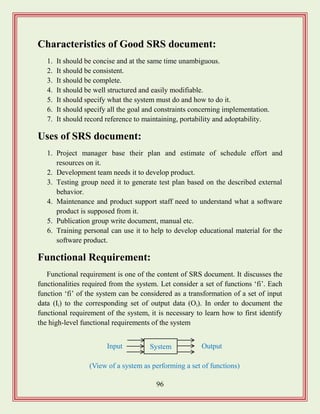 96
Characteristics of Good SRS document:
1. It should be concise and at the same time unambiguous.
2. It should be consistent.
3. It should be complete.
4. It should be well structured and easily modifiable.
5. It should specify what the system must do and how to do it.
6. It should specify all the goal and constraints concerning implementation.
7. It should record reference to maintaining, portability and adoptability.
Uses of SRS document:
1. Project manager base their plan and estimate of schedule effort and
resources on it.
2. Development team needs it to develop product.
3. Testing group need it to generate test plan based on the described external
behavior.
4. Maintenance and product support staff need to understand what a software
product is supposed from it.
5. Publication group write document, manual etc.
6. Training personal can use it to help to develop educational material for the
software product.
Functional Requirement:
Functional requirement is one of the content of SRS document. It discusses the
functionalities required from the system. Let consider a set of functions „fi‟. Each
function „fi‟ of the system can be considered as a transformation of a set of input
data (Ii) to the corresponding set of output data (Oi). In order to document the
functional requirement of the system, it is necessary to learn how to first identify
the high-level functional requirements of the system
System OutputInput
(View of a system as performing a set of functions)
 