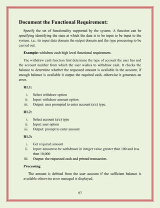 97
Document the Functional Requirement:
Specify the set of functionality supported by the system. A function can be
specifying identifying the state at which the data is to be input to be input to the
system. i.e.: its input data domain the output domain and the type processing to be
carried out.
Example: withdraw cash high level functional requirement.
The withdraw cash function first determine the type of account the user has and
the account number from which the user wishes to withdraw cash. It checks the
balance to determine whether the requested amount is available in the account, if
enough balance is available it output the required cash, otherwise it generates an
error.
R1.1:
i. Select withdraw option
ii. Input: withdraw amount option
iii. Output: user prompted to enter account (a/c) type.
R1.2:
i. Select account (a/c) type
ii. Input: user option
iii. Output: prompt to enter amount
R1.3:
i. Get required amount
ii. Input: amount to be withdrawn in integer value greater than 100 and less
than 10,000
iii. Output: the requested cash and printed transaction.
Processing:
The amount is debited from the user account if the sufficient balance is
available otherwise error managed is displayed.
 