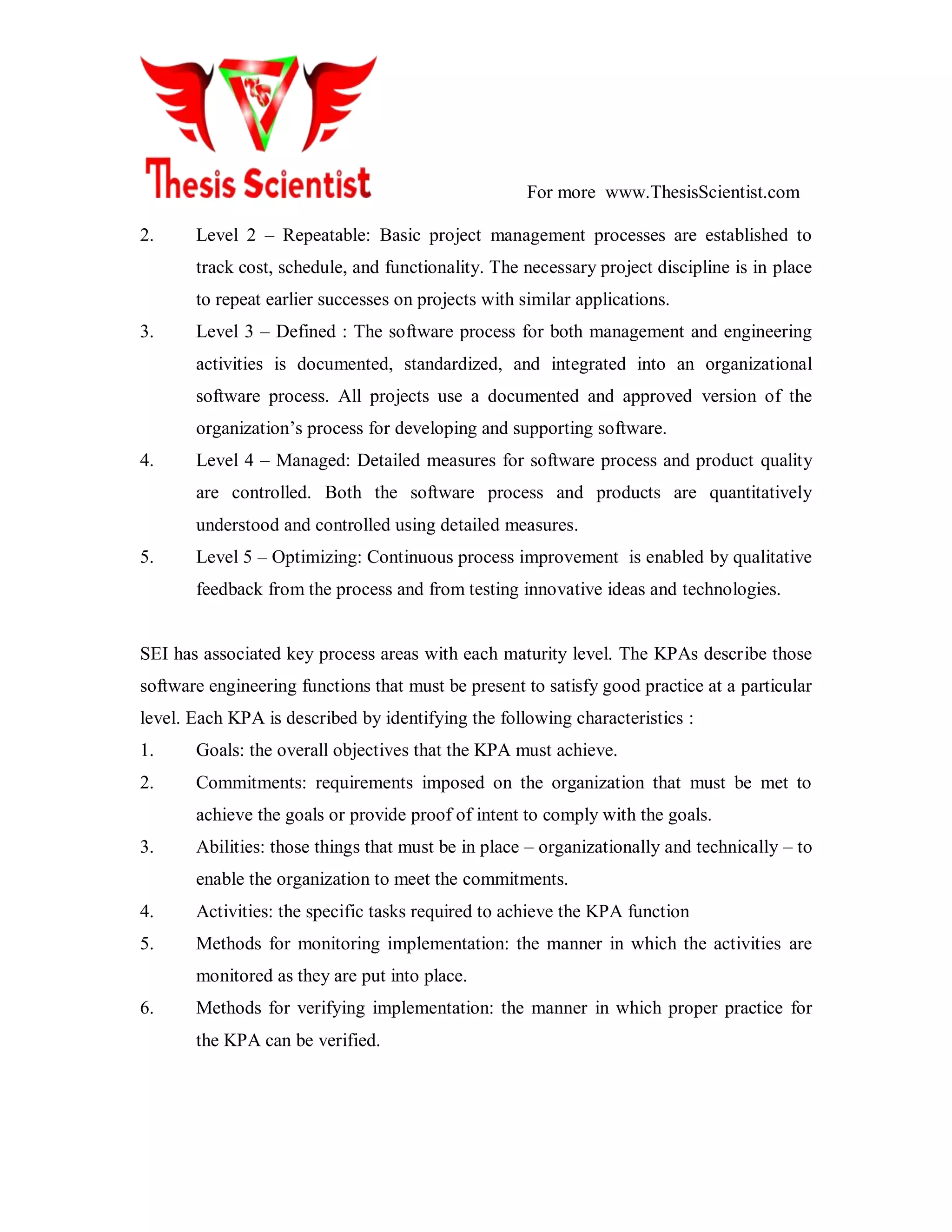 For more www.ThesisScientist.com
2. Level 2 – Repeatable: Basic project management processes are established to
track cost, schedule, and functionality. The necessary project discipline is in place
to repeat earlier successes on projects with similar applications.
3. Level 3 – Defined : The software process for both management and engineering
activities is documented, standardized, and integrated into an organizational
software process. All projects use a documented and approved version of the
organization’s process for developing and supporting software.
4. Level 4 – Managed: Detailed measures for software process and product quality
are controlled. Both the software process and products are quantitatively
understood and controlled using detailed measures.
5. Level 5 – Optimizing: Continuous process improvement is enabled by qualitative
feedback from the process and from testing innovative ideas and technologies.
SEI has associated key process areas with each maturity level. The KPAs describe those
software engineering functions that must be present to satisfy good practice at a particular
level. Each KPA is described by identifying the following characteristics :
1. Goals: the overall objectives that the KPA must achieve.
2. Commitments: requirements imposed on the organization that must be met to
achieve the goals or provide proof of intent to comply with the goals.
3. Abilities: those things that must be in place – organizationally and technically – to
enable the organization to meet the commitments.
4. Activities: the specific tasks required to achieve the KPA function
5. Methods for monitoring implementation: the manner in which the activities are
monitored as they are put into place.
6. Methods for verifying implementation: the manner in which proper practice for
the KPA can be verified.
 