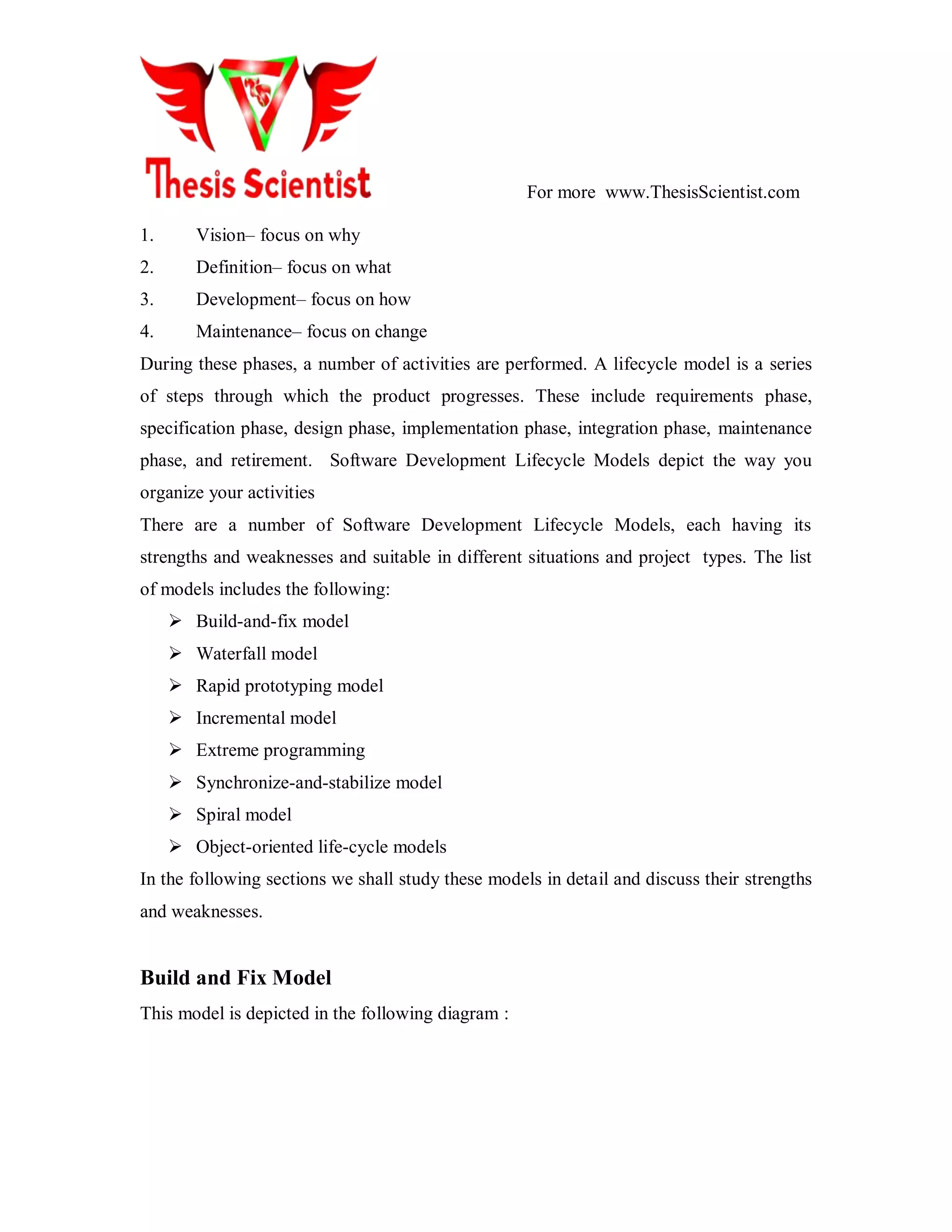 For more www.ThesisScientist.com
1. Vision– focus on why
2. Definition– focus on what
3. Development– focus on how
4. Maintenance– focus on change
During these phases, a number of activities are performed. A lifecycle model is a series
of steps through which the product progresses. These include requirements phase,
specification phase, design phase, implementation phase, integration phase, maintenance
phase, and retirement. Software Development Lifecycle Models depict the way you
organize your activities
There are a number of Software Development Lifecycle Models, each having its
strengths and weaknesses and suitable in different situations and project types. The list
of models includes the following:
 Build-and-fix model
 Waterfall model
 Rapid prototyping model
 Incremental model
 Extreme programming
 Synchronize-and-stabilize model
 Spiral model
 Object-oriented life-cycle models
In the following sections we shall study these models in detail and discuss their strengths
and weaknesses.
Build and Fix Model
This model is depicted in the following diagram :
 