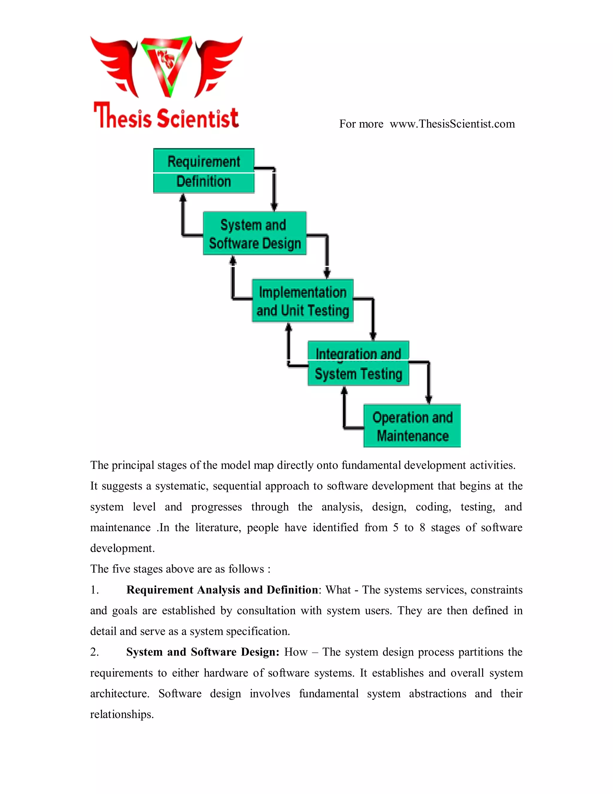 For more www.ThesisScientist.com
The principal stages of the model map directly onto fundamental development activities.
It suggests a systematic, sequential approach to software development that begins at the
system level and progresses through the analysis, design, coding, testing, and
maintenance .In the literature, people have identified from 5 to 8 stages of software
development.
The five stages above are as follows :
1. Requirement Analysis and Definition: What - The systems services, constraints
and goals are established by consultation with system users. They are then defined in
detail and serve as a system specification.
2. System and Software Design: How – The system design process partitions the
requirements to either hardware of software systems. It establishes and overall system
architecture. Software design involves fundamental system abstractions and their
relationships.
 