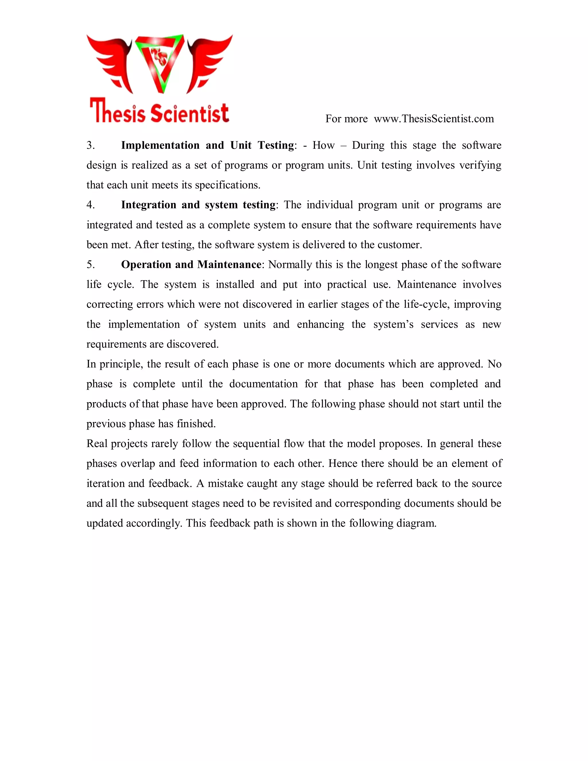 For more www.ThesisScientist.com
3. Implementation and Unit Testing: - How – During this stage the software
design is realized as a set of programs or program units. Unit testing involves verifying
that each unit meets its specifications.
4. Integration and system testing: The individual program unit or programs are
integrated and tested as a complete system to ensure that the software requirements have
been met. After testing, the software system is delivered to the customer.
5. Operation and Maintenance: Normally this is the longest phase of the software
life cycle. The system is installed and put into practical use. Maintenance involves
correcting errors which were not discovered in earlier stages of the life-cycle, improving
the implementation of system units and enhancing the system’s services as new
requirements are discovered.
In principle, the result of each phase is one or more documents which are approved. No
phase is complete until the documentation for that phase has been completed and
products of that phase have been approved. The following phase should not start until the
previous phase has finished.
Real projects rarely follow the sequential flow that the model proposes. In general these
phases overlap and feed information to each other. Hence there should be an element of
iteration and feedback. A mistake caught any stage should be referred back to the source
and all the subsequent stages need to be revisited and corresponding documents should be
updated accordingly. This feedback path is shown in the following diagram.
 