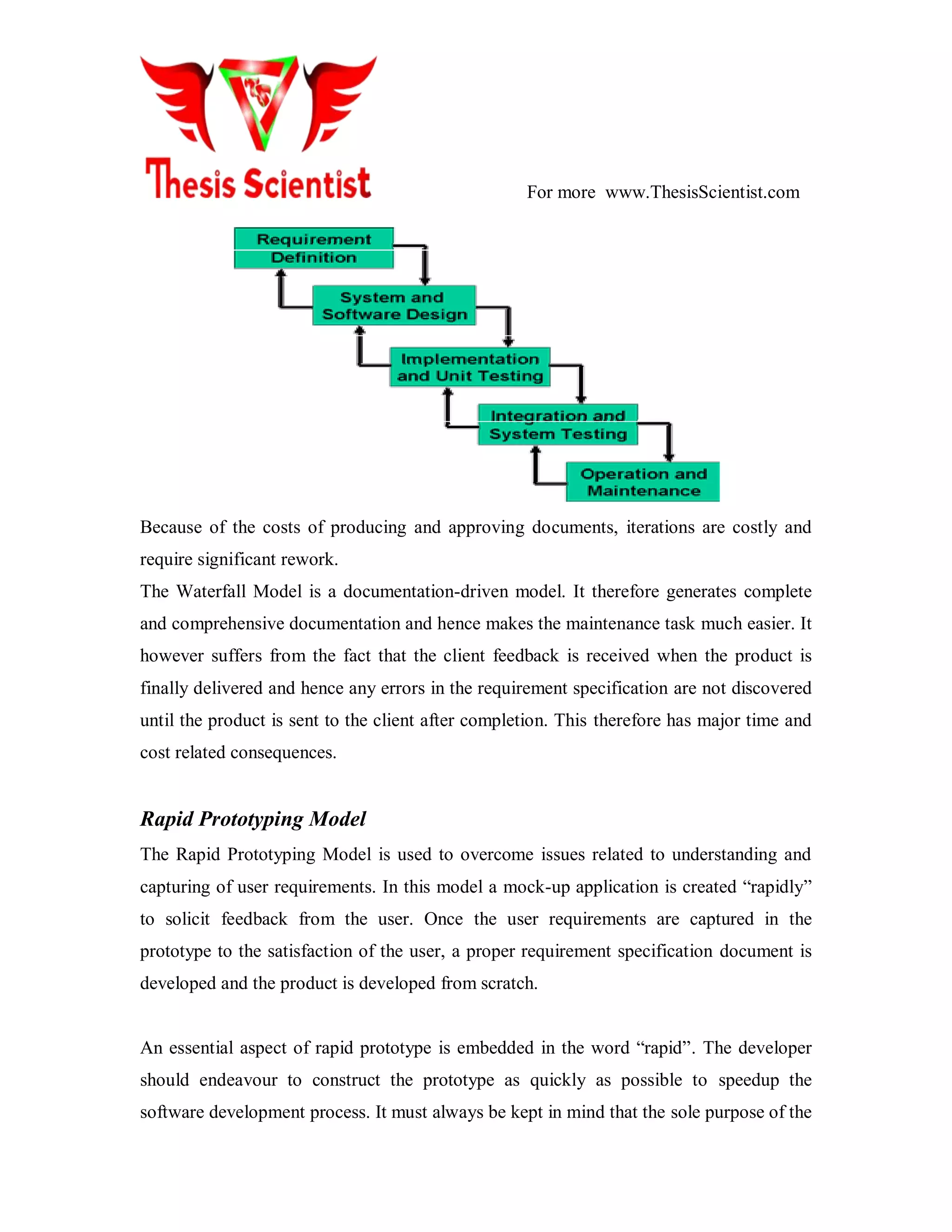 For more www.ThesisScientist.com
Because of the costs of producing and approving documents, iterations are costly and
require significant rework.
The Waterfall Model is a documentation-driven model. It therefore generates complete
and comprehensive documentation and hence makes the maintenance task much easier. It
however suffers from the fact that the client feedback is received when the product is
finally delivered and hence any errors in the requirement specification are not discovered
until the product is sent to the client after completion. This therefore has major time and
cost related consequences.
Rapid Prototyping Model
The Rapid Prototyping Model is used to overcome issues related to understanding and
capturing of user requirements. In this model a mock-up application is created ―rapidly‖
to solicit feedback from the user. Once the user requirements are captured in the
prototype to the satisfaction of the user, a proper requirement specification document is
developed and the product is developed from scratch.
An essential aspect of rapid prototype is embedded in the word ―rapid‖. The developer
should endeavour to construct the prototype as quickly as possible to speedup the
software development process. It must always be kept in mind that the sole purpose of the
 