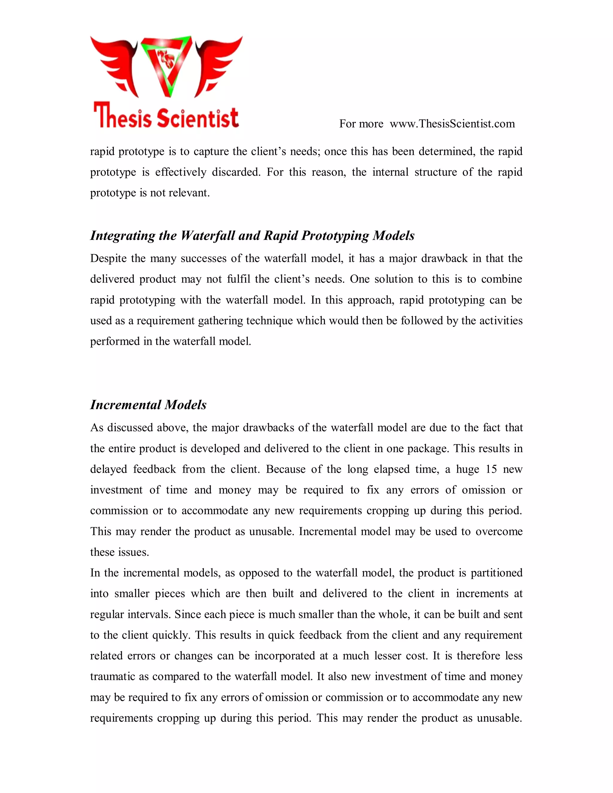 For more www.ThesisScientist.com
rapid prototype is to capture the client’s needs; once this has been determined, the rapid
prototype is effectively discarded. For this reason, the internal structure of the rapid
prototype is not relevant.
Integrating the Waterfall and Rapid Prototyping Models
Despite the many successes of the waterfall model, it has a major drawback in that the
delivered product may not fulfil the client’s needs. One solution to this is to combine
rapid prototyping with the waterfall model. In this approach, rapid prototyping can be
used as a requirement gathering technique which would then be followed by the activities
performed in the waterfall model.
Incremental Models
As discussed above, the major drawbacks of the waterfall model are due to the fact that
the entire product is developed and delivered to the client in one package. This results in
delayed feedback from the client. Because of the long elapsed time, a huge 15 new
investment of time and money may be required to fix any errors of omission or
commission or to accommodate any new requirements cropping up during this period.
This may render the product as unusable. Incremental model may be used to overcome
these issues.
In the incremental models, as opposed to the waterfall model, the product is partitioned
into smaller pieces which are then built and delivered to the client in increments at
regular intervals. Since each piece is much smaller than the whole, it can be built and sent
to the client quickly. This results in quick feedback from the client and any requirement
related errors or changes can be incorporated at a much lesser cost. It is therefore less
traumatic as compared to the waterfall model. It also new investment of time and money
may be required to fix any errors of omission or commission or to accommodate any new
requirements cropping up during this period. This may render the product as unusable.
 