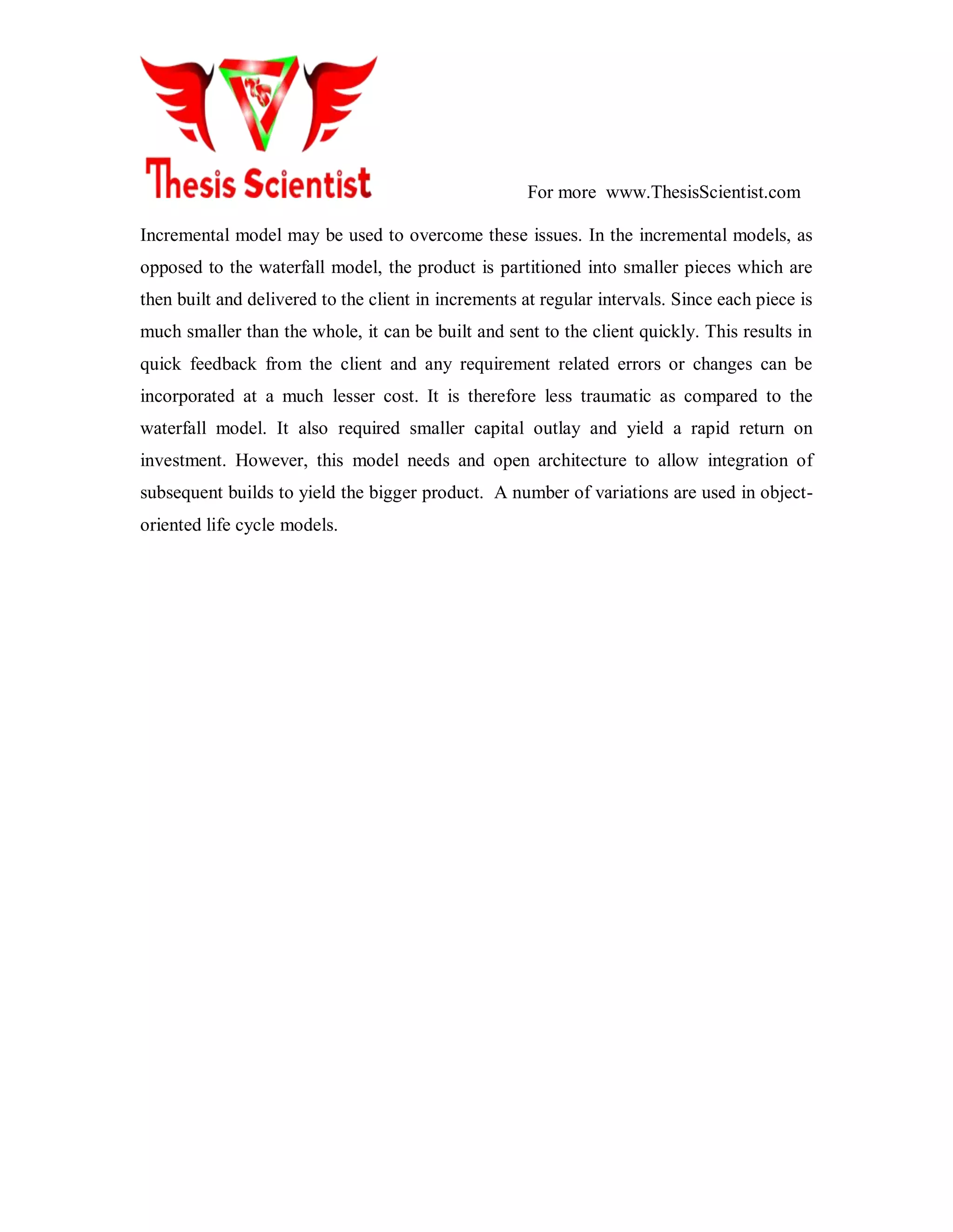 For more www.ThesisScientist.com
Incremental model may be used to overcome these issues. In the incremental models, as
opposed to the waterfall model, the product is partitioned into smaller pieces which are
then built and delivered to the client in increments at regular intervals. Since each piece is
much smaller than the whole, it can be built and sent to the client quickly. This results in
quick feedback from the client and any requirement related errors or changes can be
incorporated at a much lesser cost. It is therefore less traumatic as compared to the
waterfall model. It also required smaller capital outlay and yield a rapid return on
investment. However, this model needs and open architecture to allow integration of
subsequent builds to yield the bigger product. A number of variations are used in object-
oriented life cycle models.
 