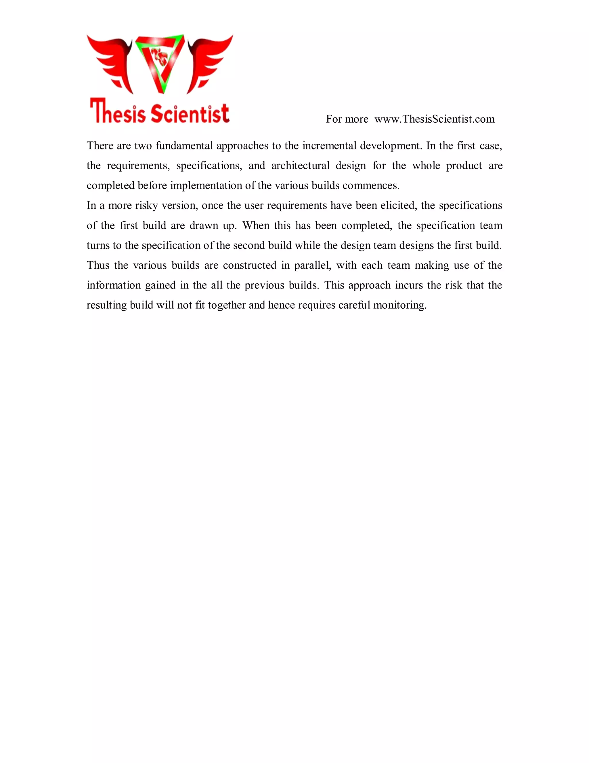 For more www.ThesisScientist.com
There are two fundamental approaches to the incremental development. In the first case,
the requirements, specifications, and architectural design for the whole product are
completed before implementation of the various builds commences.
In a more risky version, once the user requirements have been elicited, the specifications
of the first build are drawn up. When this has been completed, the specification team
turns to the specification of the second build while the design team designs the first build.
Thus the various builds are constructed in parallel, with each team making use of the
information gained in the all the previous builds. This approach incurs the risk that the
resulting build will not fit together and hence requires careful monitoring.
 