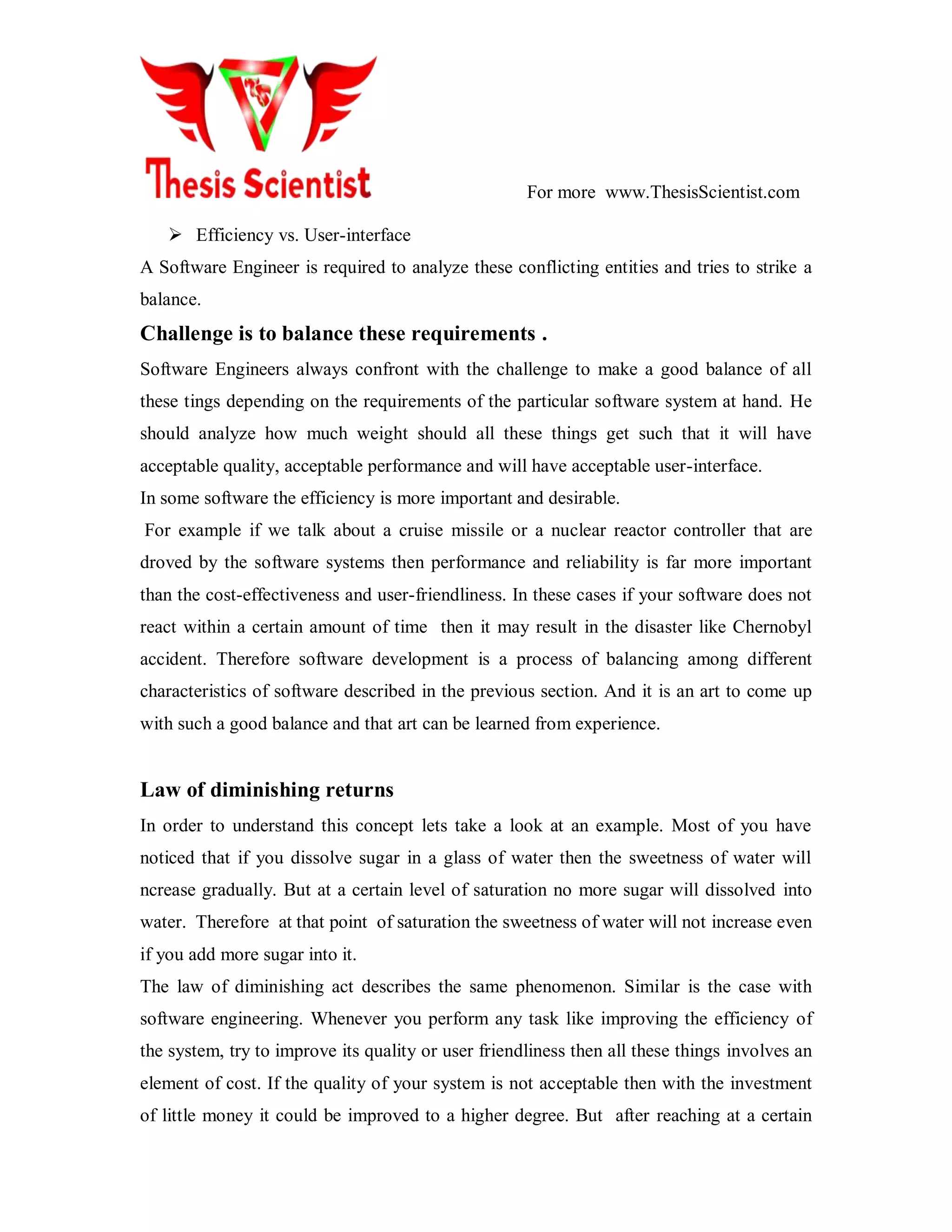 For more www.ThesisScientist.com
 Efficiency vs. User-interface
A Software Engineer is required to analyze these conflicting entities and tries to strike a
balance.
Challenge is to balance these requirements .
Software Engineers always confront with the challenge to make a good balance of all
these tings depending on the requirements of the particular software system at hand. He
should analyze how much weight should all these things get such that it will have
acceptable quality, acceptable performance and will have acceptable user-interface.
In some software the efficiency is more important and desirable.
For example if we talk about a cruise missile or a nuclear reactor controller that are
droved by the software systems then performance and reliability is far more important
than the cost-effectiveness and user-friendliness. In these cases if your software does not
react within a certain amount of time then it may result in the disaster like Chernobyl
accident. Therefore software development is a process of balancing among different
characteristics of software described in the previous section. And it is an art to come up
with such a good balance and that art can be learned from experience.
Law of diminishing returns
In order to understand this concept lets take a look at an example. Most of you have
noticed that if you dissolve sugar in a glass of water then the sweetness of water will
ncrease gradually. But at a certain level of saturation no more sugar will dissolved into
water. Therefore at that point of saturation the sweetness of water will not increase even
if you add more sugar into it.
The law of diminishing act describes the same phenomenon. Similar is the case with
software engineering. Whenever you perform any task like improving the efficiency of
the system, try to improve its quality or user friendliness then all these things involves an
element of cost. If the quality of your system is not acceptable then with the investment
of little money it could be improved to a higher degree. But after reaching at a certain
 