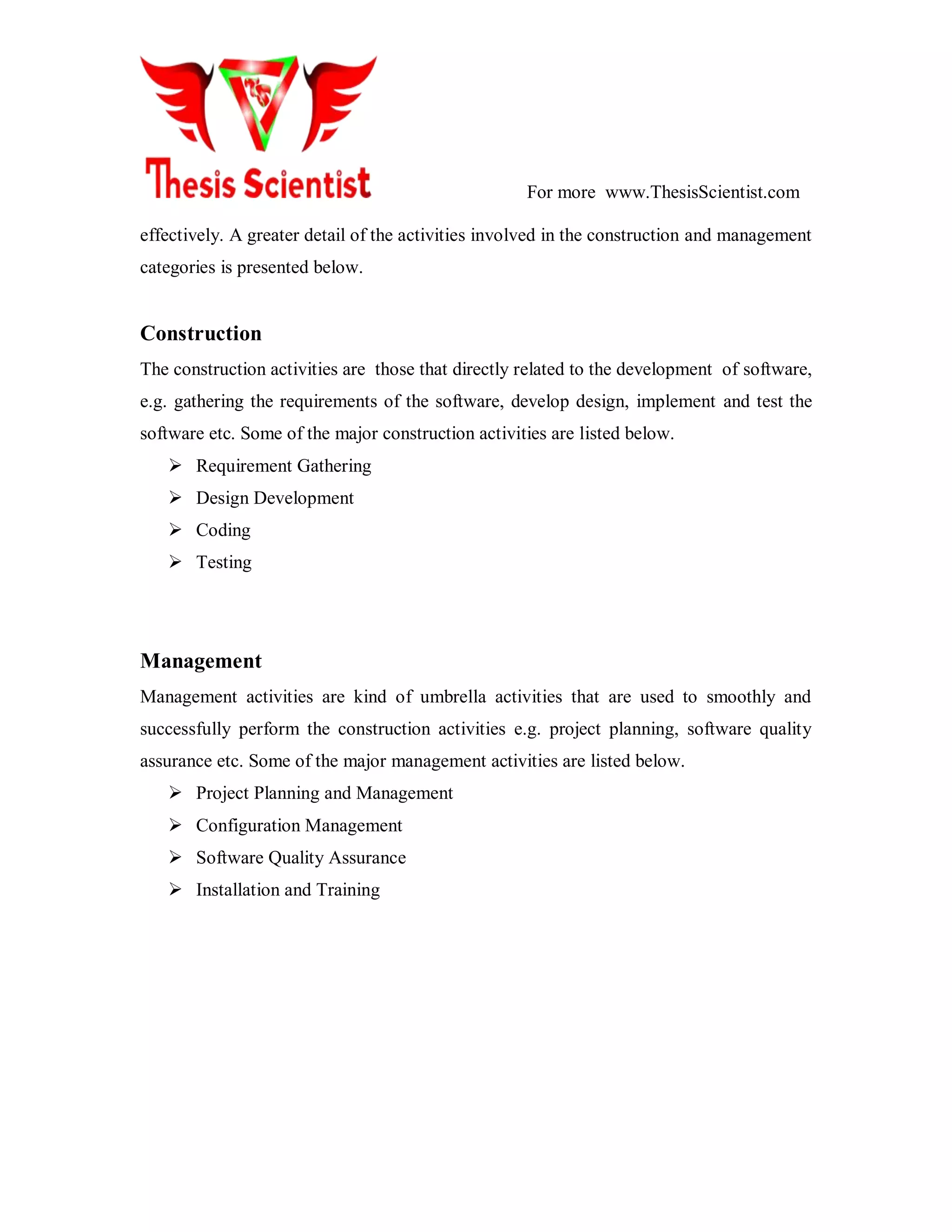 For more www.ThesisScientist.com
effectively. A greater detail of the activities involved in the construction and management
categories is presented below.
Construction
The construction activities are those that directly related to the development of software,
e.g. gathering the requirements of the software, develop design, implement and test the
software etc. Some of the major construction activities are listed below.
 Requirement Gathering
 Design Development
 Coding
 Testing
Management
Management activities are kind of umbrella activities that are used to smoothly and
successfully perform the construction activities e.g. project planning, software quality
assurance etc. Some of the major management activities are listed below.
 Project Planning and Management
 Configuration Management
 Software Quality Assurance
 Installation and Training
 