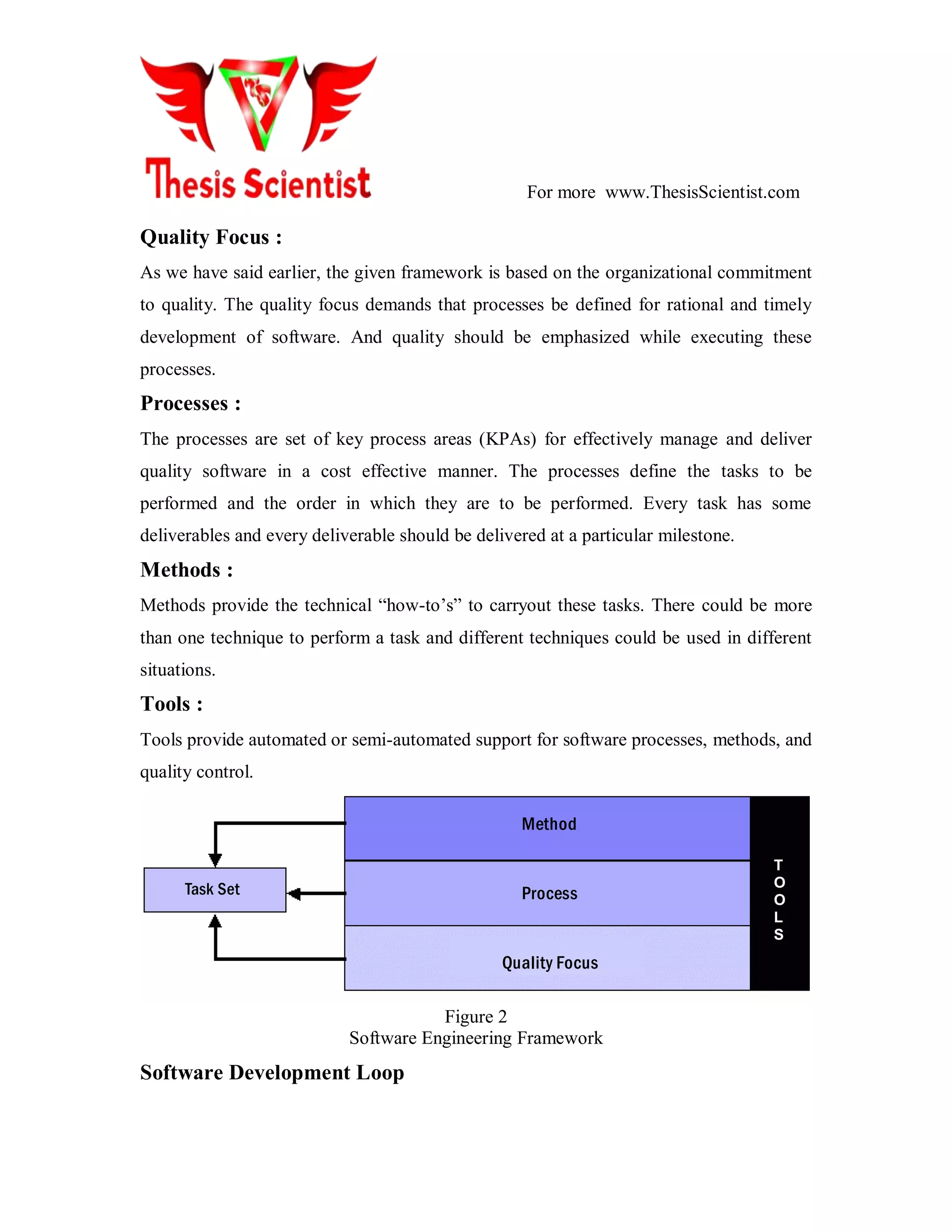 For more www.ThesisScientist.com
Quality Focus :
As we have said earlier, the given framework is based on the organizational commitment
to quality. The quality focus demands that processes be defined for rational and timely
development of software. And quality should be emphasized while executing these
processes.
Processes :
The processes are set of key process areas (KPAs) for effectively manage and deliver
quality software in a cost effective manner. The processes define the tasks to be
performed and the order in which they are to be performed. Every task has some
deliverables and every deliverable should be delivered at a particular milestone.
Methods :
Methods provide the technical ―how-to’s‖ to carryout these tasks. There could be more
than one technique to perform a task and different techniques could be used in different
situations.
Tools :
Tools provide automated or semi-automated support for software processes, methods, and
quality control.
Method
Process
Quality Focus
Task Set
T
O
O
L
S
Figure 2
Software Engineering Framework
Software Development Loop
 