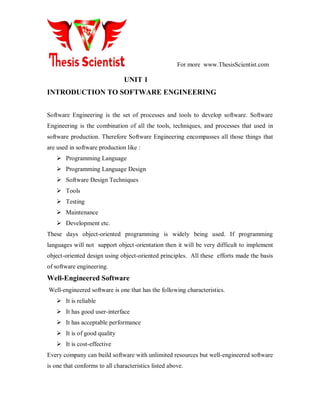 For more www.ThesisScientist.com
UNIT 1
INTRODUCTION TO SOFTWARE ENGINEERING
Software Engineering is the set of processes and tools to develop software. Software
Engineering is the combination of all the tools, techniques, and processes that used in
software production. Therefore Software Engineering encompasses all those things that
are used in software production like :
 Programming Language
 Programming Language Design
 Software Design Techniques
 Tools
 Testing
 Maintenance
 Development etc.
These days object-oriented programming is widely being used. If programming
languages will not support object-orientation then it will be very difficult to implement
object-oriented design using object-oriented principles. All these efforts made the basis
of software engineering.
Well-Engineered Software
Well-engineered software is one that has the following characteristics.
 It is reliable
 It has good user-interface
 It has acceptable performance
 It is of good quality
 It is cost-effective
Every company can build software with unlimited resources but well-engineered software
is one that conforms to all characteristics listed above.
 