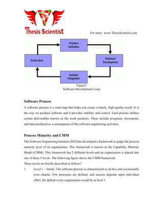 For more www.ThesisScientist.com
Problem
Definition
Technical
Development
Solution
Integration
Status Quo
Figure3
Software Development Loop
Software Process
A software process is a road map that helps you create a timely, high quality result. It is
the way we produce software and it provides stability and control. Each process defines
certain deliverables known as the work products. These include programs, documents,
and data produced as a consequence of the software engineering activities.
Process Maturity and CMM
The Software Engineering Institute (SEI) has developed a framework to judge the process
maturity level of an organization. This framework is known as the Capability Maturity
Model (CMM). This framework has 5 different levels and an organization is placed into
one of these 5 levels. The following figure shows the CMM framework.
These levels are briefly described as follows‖
1. Level 1 – Initial: The software process is characterized as ad hoc and occasionally
even chaotic. Few processes are defined, and success depends upon individual
effort. By default every organization would be at level 1.
 