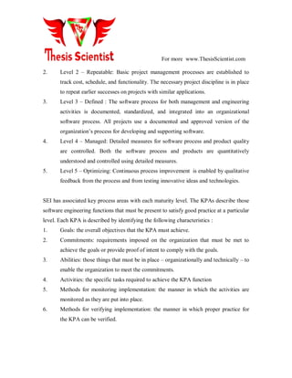 For more www.ThesisScientist.com
2. Level 2 – Repeatable: Basic project management processes are established to
track cost, schedule, and functionality. The necessary project discipline is in place
to repeat earlier successes on projects with similar applications.
3. Level 3 – Defined : The software process for both management and engineering
activities is documented, standardized, and integrated into an organizational
software process. All projects use a documented and approved version of the
organization’s process for developing and supporting software.
4. Level 4 – Managed: Detailed measures for software process and product quality
are controlled. Both the software process and products are quantitatively
understood and controlled using detailed measures.
5. Level 5 – Optimizing: Continuous process improvement is enabled by qualitative
feedback from the process and from testing innovative ideas and technologies.
SEI has associated key process areas with each maturity level. The KPAs describe those
software engineering functions that must be present to satisfy good practice at a particular
level. Each KPA is described by identifying the following characteristics :
1. Goals: the overall objectives that the KPA must achieve.
2. Commitments: requirements imposed on the organization that must be met to
achieve the goals or provide proof of intent to comply with the goals.
3. Abilities: those things that must be in place – organizationally and technically – to
enable the organization to meet the commitments.
4. Activities: the specific tasks required to achieve the KPA function
5. Methods for monitoring implementation: the manner in which the activities are
monitored as they are put into place.
6. Methods for verifying implementation: the manner in which proper practice for
the KPA can be verified.
 