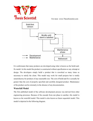 For more www.ThesisScientist.com
It is unfortunate that many products are developed using what is known as the build-and-
fix model. In this model the product is constructed without specification or any attempt at
design. The developers simply build a product that is reworked as many times as
necessary to satisfy the client. This model may work for small projects but is totally
unsatisfactory for products of any reasonable size. The cost of build-and fix is actually far
greater than the cost of properly specified and carefully designed product. Maintenance
of the product can be extremely in the absence of any documentation.
Waterfall Model
The first published model of the software development process was derived from other
engineering processes. Because of the cascade from one phase to another, this model is
known as the waterfall model. This model is also known as linear sequential model. This
model is depicted in the following diagram.
 