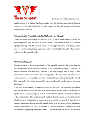 For more www.ThesisScientist.com
rapid prototype is to capture the client’s needs; once this has been determined, the rapid
prototype is effectively discarded. For this reason, the internal structure of the rapid
prototype is not relevant.
Integrating the Waterfall and Rapid Prototyping Models
Despite the many successes of the waterfall model, it has a major drawback in that the
delivered product may not fulfil the client’s needs. One solution to this is to combine
rapid prototyping with the waterfall model. In this approach, rapid prototyping can be
used as a requirement gathering technique which would then be followed by the activities
performed in the waterfall model.
Incremental Models
As discussed above, the major drawbacks of the waterfall model are due to the fact that
the entire product is developed and delivered to the client in one package. This results in
delayed feedback from the client. Because of the long elapsed time, a huge 15 new
investment of time and money may be required to fix any errors of omission or
commission or to accommodate any new requirements cropping up during this period.
This may render the product as unusable. Incremental model may be used to overcome
these issues.
In the incremental models, as opposed to the waterfall model, the product is partitioned
into smaller pieces which are then built and delivered to the client in increments at
regular intervals. Since each piece is much smaller than the whole, it can be built and sent
to the client quickly. This results in quick feedback from the client and any requirement
related errors or changes can be incorporated at a much lesser cost. It is therefore less
traumatic as compared to the waterfall model. It also new investment of time and money
may be required to fix any errors of omission or commission or to accommodate any new
requirements cropping up during this period. This may render the product as unusable.
 
