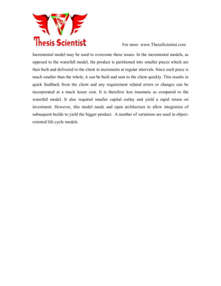 For more www.ThesisScientist.com
Incremental model may be used to overcome these issues. In the incremental models, as
opposed to the waterfall model, the product is partitioned into smaller pieces which are
then built and delivered to the client in increments at regular intervals. Since each piece is
much smaller than the whole, it can be built and sent to the client quickly. This results in
quick feedback from the client and any requirement related errors or changes can be
incorporated at a much lesser cost. It is therefore less traumatic as compared to the
waterfall model. It also required smaller capital outlay and yield a rapid return on
investment. However, this model needs and open architecture to allow integration of
subsequent builds to yield the bigger product. A number of variations are used in object-
oriented life cycle models.
 