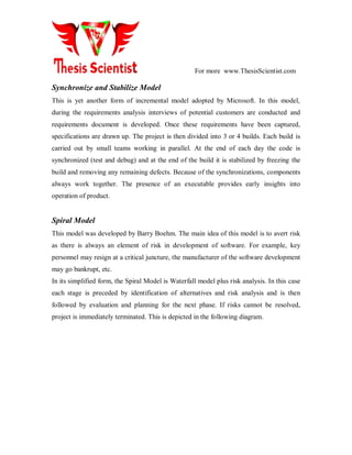 For more www.ThesisScientist.com
Synchronize and Stabilize Model
This is yet another form of incremental model adopted by Microsoft. In this model,
during the requirements analysis interviews of potential customers are conducted and
requirements document is developed. Once these requirements have been captured,
specifications are drawn up. The project is then divided into 3 or 4 builds. Each build is
carried out by small teams working in parallel. At the end of each day the code is
synchronized (test and debug) and at the end of the build it is stabilized by freezing the
build and removing any remaining defects. Because of the synchronizations, components
always work together. The presence of an executable provides early insights into
operation of product.
Spiral Model
This model was developed by Barry Boehm. The main idea of this model is to avert risk
as there is always an element of risk in development of software. For example, key
personnel may resign at a critical juncture, the manufacturer of the software development
may go bankrupt, etc.
In its simplified form, the Spiral Model is Waterfall model plus risk analysis. In this case
each stage is preceded by identification of alternatives and risk analysis and is then
followed by evaluation and planning for the next phase. If risks cannot be resolved,
project is immediately terminated. This is depicted in the following diagram.
 