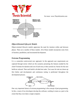 For more www.ThesisScientist.com
Object-Oriented Lifecycle Models
Object-oriented lifecycle models appreciate the need for iteration within and between
phases. There are a number of these models. All of these models incorporate some form
of iteration, parallelism, and incremental development.
Extreme Programming
It is a somewhat controversial new approach. In this approach user requirements are
captured through stories which are the scenarios presenting the features needed by the
client? Estimate for duration and cost of each story is then carried out. Stories for the next
build are selected. Then each build is divided into tasks. Test cases for task are drawn up
first before and development and continuous testing is performed throughout the
development process.
One very important feature of extreme programming is the concept of pair programming.
In this, a team of two developers develop the software, working in team as a pair to the
extent that they even share a single computer.
 