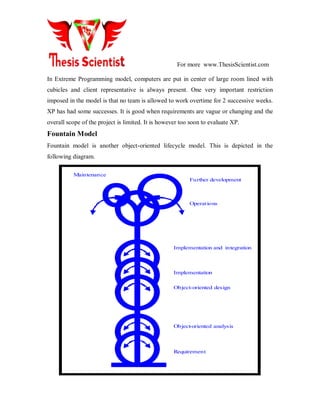 For more www.ThesisScientist.com
In Extreme Programming model, computers are put in center of large room lined with
cubicles and client representative is always present. One very important restriction
imposed in the model is that no team is allowed to work overtime for 2 successive weeks.
XP has had some successes. It is good when requirements are vague or changing and the
overall scope of the project is limited. It is however too soon to evaluate XP.
Fountain Model
Fountain model is another object-oriented lifecycle model. This is depicted in the
following diagram.
Requirement
Object-oriented analysis
Object-oriented design
Implementation
Implementation and integration
Further development
Operations
Maintenance
 