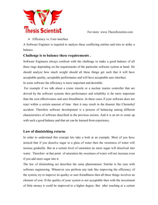 For more www.ThesisScientist.com
 Efficiency vs. User-interface
A Software Engineer is required to analyze these conflicting entities and tries to strike a
balance.
Challenge is to balance these requirements .
Software Engineers always confront with the challenge to make a good balance of all
these tings depending on the requirements of the particular software system at hand. He
should analyze how much weight should all these things get such that it will have
acceptable quality, acceptable performance and will have acceptable user-interface.
In some software the efficiency is more important and desirable.
For example if we talk about a cruise missile or a nuclear reactor controller that are
droved by the software systems then performance and reliability is far more important
than the cost-effectiveness and user-friendliness. In these cases if your software does not
react within a certain amount of time then it may result in the disaster like Chernobyl
accident. Therefore software development is a process of balancing among different
characteristics of software described in the previous section. And it is an art to come up
with such a good balance and that art can be learned from experience.
Law of diminishing returns
In order to understand this concept lets take a look at an example. Most of you have
noticed that if you dissolve sugar in a glass of water then the sweetness of water will
ncrease gradually. But at a certain level of saturation no more sugar will dissolved into
water. Therefore at that point of saturation the sweetness of water will not increase even
if you add more sugar into it.
The law of diminishing act describes the same phenomenon. Similar is the case with
software engineering. Whenever you perform any task like improving the efficiency of
the system, try to improve its quality or user friendliness then all these things involves an
element of cost. If the quality of your system is not acceptable then with the investment
of little money it could be improved to a higher degree. But after reaching at a certain
 