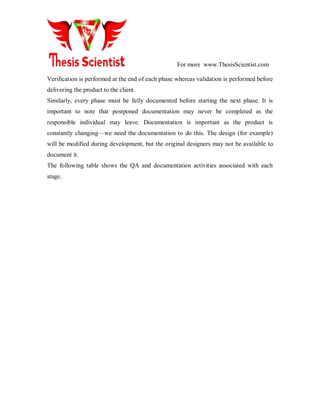 For more www.ThesisScientist.com
Verification is performed at the end of each phase whereas validation is performed before
delivering the product to the client.
Similarly, every phase must be fully documented before starting the next phase. It is
important to note that postponed documentation may never be completed as the
responsible individual may leave. Documentation is important as the product is
constantly changing—we need the documentation to do this. The design (for example)
will be modified during development, but the original designers may not be available to
document it.
The following table shows the QA and documentation activities associated with each
stage.
 