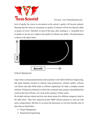 For more www.ThesisScientist.com
level of quality the return on investment on the system’s quality will become reduced.
Meaning that the return on investment on quality of software will be less than the effort
or money we invest. Therefore, in most of the cases, after reaching at a reasonable level
of quality we do not try to improve the quality of software any further. This phenomenon
is shown in the figure below.
Benefit
Software Background
Caper Jones a renounced practitioner and researcher in the filed of Software Engineering,
had made immense research in software team productivity, software quality, software
cost factors and other fields relate to software engineering. He made a company named
Software Productivity Research in which they analyzed many projects and published the
results in the form of books. Let’s look at the summary of these results.
He divided software related activities into about twenty-five different categories listed in
the table below. They have analyzed around 10000 software projects to come up with
such a categorization. But here to cut down the discussion we will only describe nine of
them that are listed below.
 Project Management
 Requirement Engineering
 