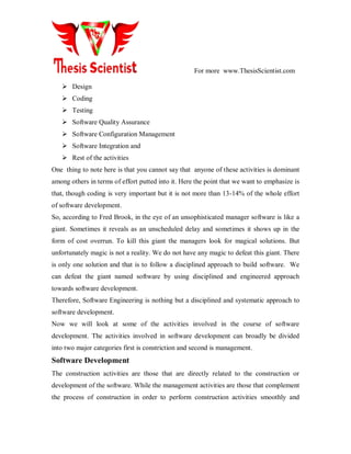 For more www.ThesisScientist.com
 Design
 Coding
 Testing
 Software Quality Assurance
 Software Configuration Management
 Software Integration and
 Rest of the activities
One thing to note here is that you cannot say that anyone of these activities is dominant
among others in terms of effort putted into it. Here the point that we want to emphasize is
that, though coding is very important but it is not more than 13-14% of the whole effort
of software development.
So, according to Fred Brook, in the eye of an unsophisticated manager software is like a
giant. Sometimes it reveals as an unscheduled delay and sometimes it shows up in the
form of cost overrun. To kill this giant the managers look for magical solutions. But
unfortunately magic is not a reality. We do not have any magic to defeat this giant. There
is only one solution and that is to follow a disciplined approach to build software. We
can defeat the giant named software by using disciplined and engineered approach
towards software development.
Therefore, Software Engineering is nothing but a disciplined and systematic approach to
software development.
Now we will look at some of the activities involved in the course of software
development. The activities involved in software development can broadly be divided
into two major categories first is constriction and second is management.
Software Development
The construction activities are those that are directly related to the construction or
development of the software. While the management activities are those that complement
the process of construction in order to perform construction activities smoothly and
 