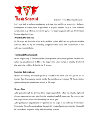 For more www.ThesisScientist.com
Let’s now look at software engineering activities from a different perspective. Software
development activities could be performed in a cyclic and that cycle is called software
development loop which is shown in Figure3. The major stages of software development
loop are described below.
Problem Definition :
In this stage we determine what is the problem against which we are going to develop
software. Here we try to completely comprehend the issues and requirements of the
software system to build.
Technical Development :
In this stage we try to find the solution of the problem on technical grounds and base our
actual implementation on it. This is the stage where a new system is actually developed
that solves the problem defined in the first stage.
Solution Integration :
If there are already developed system(s) available with which our new system has to
interact then those systems should also be the part of our new system. All those existing
system(s) integrate with our new system at this stage.
Status Quo :
After going through the previous three stages successfully, when we actually deployed
the new system at the user site then that situation is called status quo. But once we get
new requirements then we need to change the status quo.
After getting new requirements we perform all the steps in the software development
loop again. The software developed through this process has the property that this could
be evolved and integrated easily with the existing systems.
 