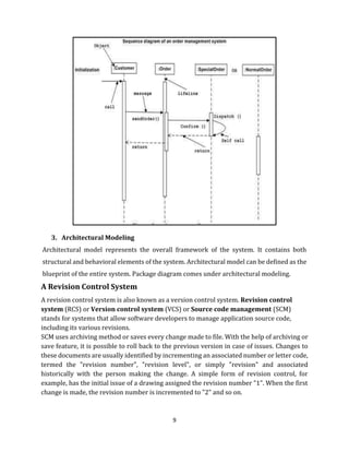 9
3. Architectural Modeling
Architectural model represents the overall framework of the system. It contains both
structural and behavioral elements of the system. Architectural model can be defined as the
blueprint of the entire system. Package diagram comes under architectural modeling.
A Revision Control System
A revision control system is also known as a version control system. Revision control
system (RCS) or Version control system (VCS) or Source code management (SCM)
stands for systems that allow software developers to manage application source code,
including its various revisions.
SCM uses archiving method or saves every change made to file. With the help of archiving or
save feature, it is possible to roll back to the previous version in case of issues. Changes to
these documents are usually identified by incrementing an associated number or letter code,
termed the "revision number", "revision level", or simply "revision" and associated
historically with the person making the change. A simple form of revision control, for
example, has the initial issue of a drawing assigned the revision number "1". When the first
change is made, the revision number is incremented to "2" and so on.
 