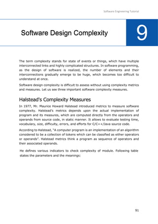 Software Engineering Tutorial
91
The term complexity stands for state of events or things, which have multiple
interconnected links and highly complicated structures. In software programming,
as the design of software is realized, the number of elements and their
interconnections gradually emerge to be huge, which becomes too difficult to
understand at once.
Software design complexity is difficult to assess without using complexity metrics
and measures. Let us see three important software complexity measures.
Halstead's Complexity Measures
In 1977, Mr. Maurice Howard Halstead introduced metrics to measure software
complexity. Halstead’s metrics depends upon the actual implementation of
program and its measures, which are computed directly from the operators and
operands from source code, in static manner. It allows to evaluate testing time,
vocabulary, size, difficulty, errors, and efforts for C/C++/Java source code.
According to Halstead, “A computer program is an implementation of an algorithm
considered to be a collection of tokens which can be classified as either operators
or operands”. Halstead metrics think a program as sequence of operators and
their associated operands.
He defines various indicators to check complexity of module. Following table
states the parameters and the meanings:
9Software Design Complexity
 