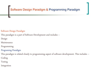 Software Design Paradigm
This paradigm is a part of Software Development and includes –
Design
Maintenance
Programming
Programing Paradigm
This paradigm is related closely to programming aspect of software development. This includes –
Coding
Testing
Integration
Software Design Paradigm & Programming Paradigm
 