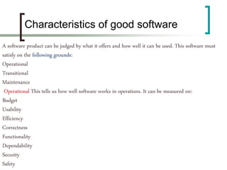 A software product can be judged by what it offers and how well it can be used. This software must
satisfy on the following grounds:
Operational
Transitional
Maintenance
Operational This tells us how well software works in operations. It can be measured on:
Budget
Usability
Efficiency
Correctness
Functionality
Dependability
Security
Safety
Characteristics of good software
 