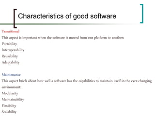 Transitional
This aspect is important when the software is moved from one platform to another:
Portability
Interoperability
Reusability
Adaptability
Maintenance
This aspect briefs about how well a software has the capabilities to maintain itself in the ever-changing
environment:
Modularity
Maintainability
Flexibility
Scalability
Characteristics of good software
 