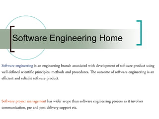 Software engineering is an engineering branch associated with development of software product using
well-defined scientific principles, methods and procedures. The outcome of software engineering is an
efficient and reliable software product.
Software project management has wider scope than software engineering process as it involves
communication, pre and post delivery support etc.
Software Engineering Home
 