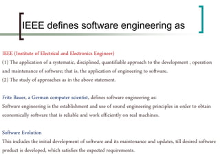 (IEEE (Institute of Electrical and Electronics Engineer
(1) The application of a systematic, disciplined, quantifiable approach to the development , operation
and maintenance of software; that is, the application of engineering to software.
(2) The study of approaches as in the above statement.
Fritz Bauer, a German computer scientist, defines software engineering as:
Software engineering is the establishment and use of sound engineering principles in order to obtain
economically software that is reliable and work efficiently on real machines.
Software Evolution
This includes the initial development of software and its maintenance and updates, till desired software
product is developed, which satisfies the expected requirements.
IEEE defines software engineering as
 
