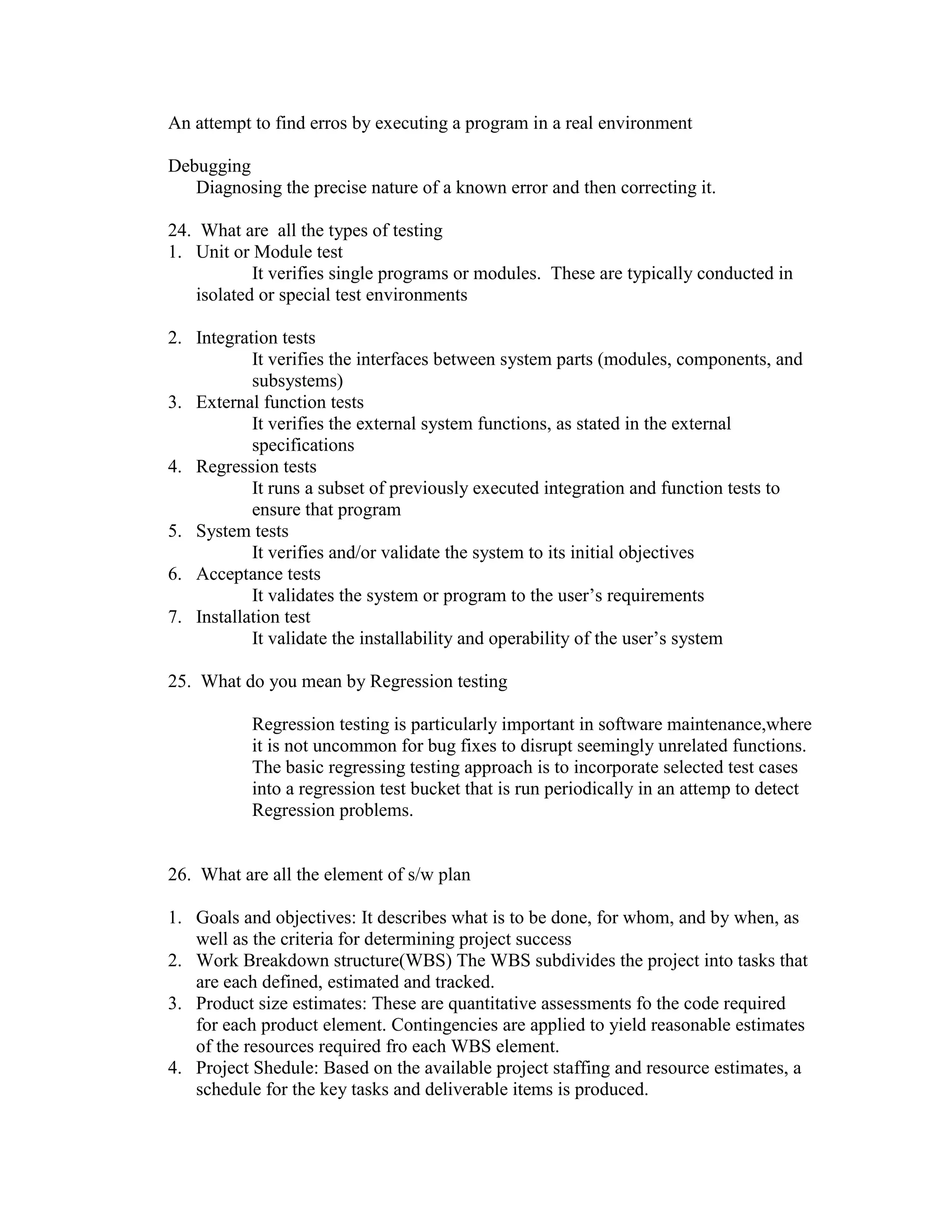 An attempt to find erros by executing a program in a real environment
Debugging
Diagnosing the precise nature of a known error and then correcting it.
24. What are all the types of testing
1. Unit or Module test
It verifies single programs or modules. These are typically conducted in
isolated or special test environments
2. Integration tests
It verifies the interfaces between system parts (modules, components, and
subsystems)
3. External function tests
It verifies the external system functions, as stated in the external
specifications
4. Regression tests
It runs a subset of previously executed integration and function tests to
ensure that program
5. System tests
It verifies and/or validate the system to its initial objectives
6. Acceptance tests
It validates the system or program to the user’s requirements
7. Installation test
It validate the installability and operability of the user’s system
25. What do you mean by Regression testing
Regression testing is particularly important in software maintenance,where
it is not uncommon for bug fixes to disrupt seemingly unrelated functions.
The basic regressing testing approach is to incorporate selected test cases
into a regression test bucket that is run periodically in an attemp to detect
Regression problems.

26. What are all the element of s/w plan
1. Goals and objectives: It describes what is to be done, for whom, and by when, as
well as the criteria for determining project success
2. Work Breakdown structure(WBS) The WBS subdivides the project into tasks that
are each defined, estimated and tracked.
3. Product size estimates: These are quantitative assessments fo the code required
for each product element. Contingencies are applied to yield reasonable estimates
of the resources required fro each WBS element.
4. Project Shedule: Based on the available project staffing and resource estimates, a
schedule for the key tasks and deliverable items is produced.

 