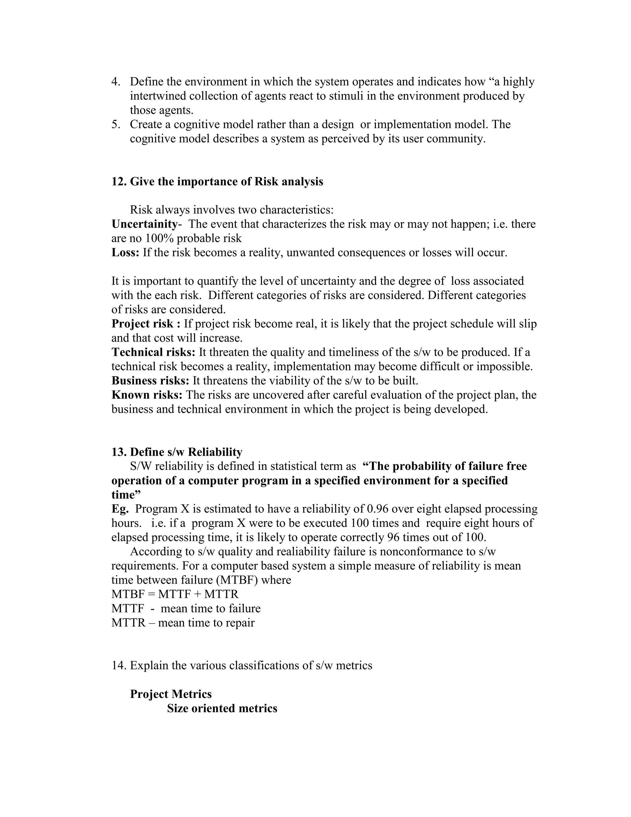 4. Define the environment in which the system operates and indicates how “a highly
intertwined collection of agents react to stimuli in the environment produced by
those agents.
5. Create a cognitive model rather than a design or implementation model. The
cognitive model describes a system as perceived by its user community.

12. Give the importance of Risk analysis
Risk always involves two characteristics:
Uncertainity- The event that characterizes the risk may or may not happen; i.e. there
are no 100% probable risk
Loss: If the risk becomes a reality, unwanted consequences or losses will occur.
It is important to quantify the level of uncertainty and the degree of loss associated
with the each risk. Different categories of risks are considered. Different categories
of risks are considered.
Project risk : If project risk become real, it is likely that the project schedule will slip
and that cost will increase.
Technical risks: It threaten the quality and timeliness of the s/w to be produced. If a
technical risk becomes a reality, implementation may become difficult or impossible.
Business risks: It threatens the viability of the s/w to be built.
Known risks: The risks are uncovered after careful evaluation of the project plan, the
business and technical environment in which the project is being developed.

13. Define s/w Reliability
S/W reliability is defined in statistical term as “The probability of failure free
operation of a computer program in a specified environment for a specified
time”
Eg. Program X is estimated to have a reliability of 0.96 over eight elapsed processing
hours. i.e. if a program X were to be executed 100 times and require eight hours of
elapsed processing time, it is likely to operate correctly 96 times out of 100.
According to s/w quality and realiability failure is nonconformance to s/w
requirements. For a computer based system a simple measure of reliability is mean
time between failure (MTBF) where
MTBF = MTTF + MTTR
MTTF - mean time to failure
MTTR – mean time to repair

14. Explain the various classifications of s/w metrics
Project Metrics
Size oriented metrics

 