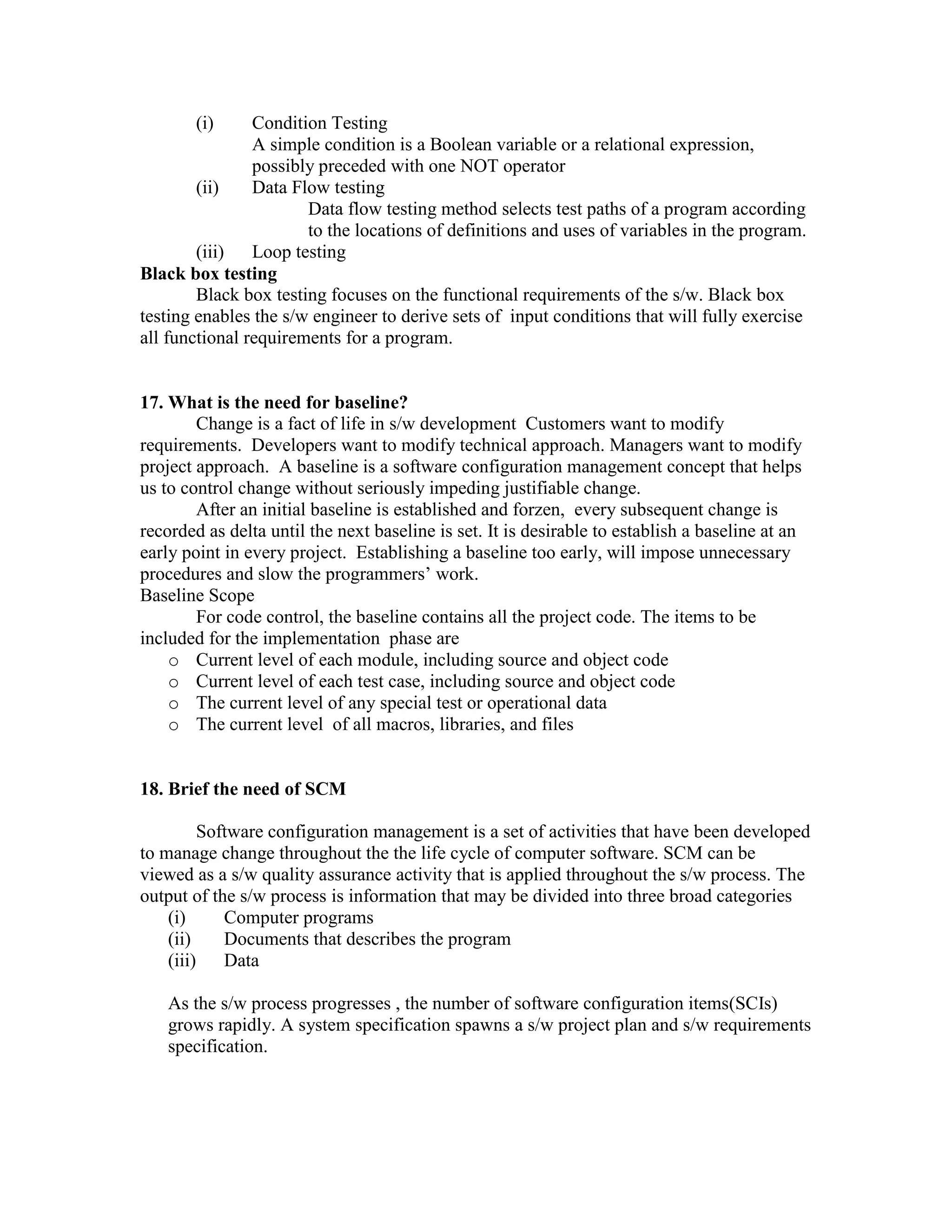 (i)

Condition Testing
A simple condition is a Boolean variable or a relational expression,
possibly preceded with one NOT operator
(ii)
Data Flow testing
Data flow testing method selects test paths of a program according
to the locations of definitions and uses of variables in the program.
(iii) Loop testing
Black box testing
Black box testing focuses on the functional requirements of the s/w. Black box
testing enables the s/w engineer to derive sets of input conditions that will fully exercise
all functional requirements for a program.

17. What is the need for baseline?
Change is a fact of life in s/w development Customers want to modify
requirements. Developers want to modify technical approach. Managers want to modify
project approach. A baseline is a software configuration management concept that helps
us to control change without seriously impeding justifiable change.
After an initial baseline is established and forzen, every subsequent change is
recorded as delta until the next baseline is set. It is desirable to establish a baseline at an
early point in every project. Establishing a baseline too early, will impose unnecessary
procedures and slow the programmers’ work.
Baseline Scope
For code control, the baseline contains all the project code. The items to be
included for the implementation phase are
o Current level of each module, including source and object code
o Current level of each test case, including source and object code
o The current level of any special test or operational data
o The current level of all macros, libraries, and files

18. Brief the need of SCM
Software configuration management is a set of activities that have been developed
to manage change throughout the the life cycle of computer software. SCM can be
viewed as a s/w quality assurance activity that is applied throughout the s/w process. The
output of the s/w process is information that may be divided into three broad categories
(i)
Computer programs
(ii)
Documents that describes the program
(iii)
Data
As the s/w process progresses , the number of software configuration items(SCIs)
grows rapidly. A system specification spawns a s/w project plan and s/w requirements
specification.

 
